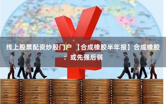 线上股票配资炒股门户 【合成橡胶半年报】合成橡胶：或先强后弱