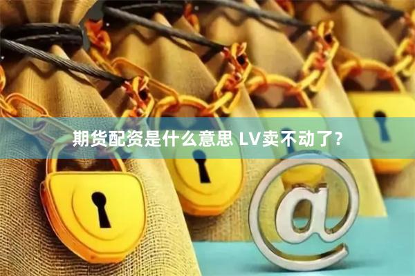 期货配资是什么意思 LV卖不动了？