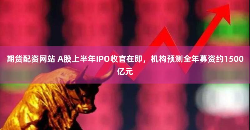 期货配资网站 A股上半年IPO收官在即，机构预测全年募资约1500亿元