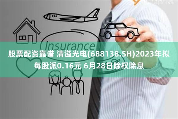 股票配资靠谱 清溢光电(688138.SH)2023年拟每股派0.16元 6月28日除权除息