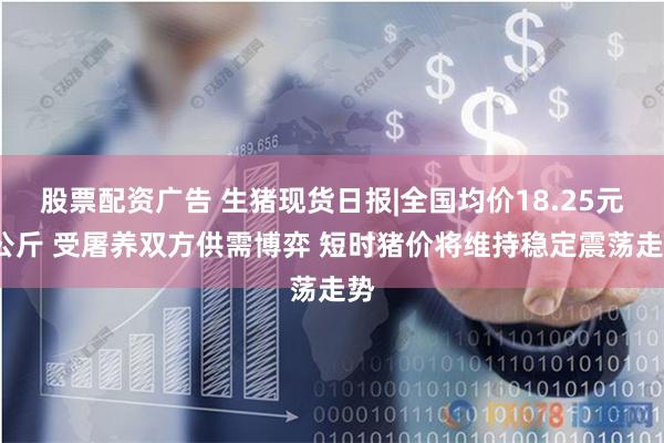 股票配资广告 生猪现货日报|全国均价18.25元/公斤 受屠养双方供需博弈 短时猪价将维持稳定震荡走势