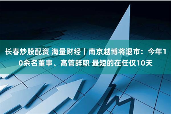 长春炒股配资 海量财经｜南京越博将退市：今年10余名董事、高管辞职 最短的在任仅10天