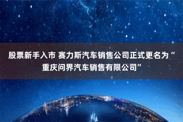 股票新手入市 赛力斯汽车销售公司正式更名为“重庆问界汽车销售有限公司”