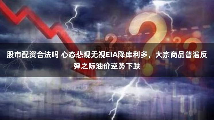 股市配资合法吗 心态悲观无视EIA降库利多，大宗商品普遍反弹之际油价逆势下跌