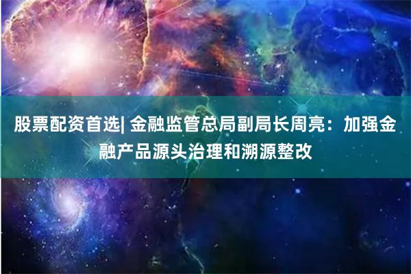 股票配资首选| 金融监管总局副局长周亮：加强金融产品源头治理和溯源整改