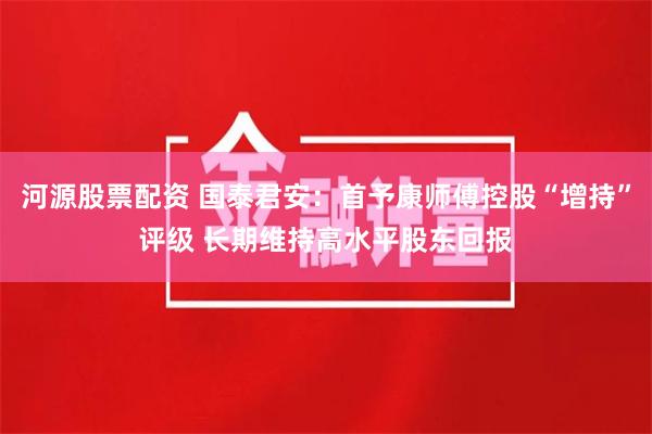 河源股票配资 国泰君安：首予康师傅控股“增持”评级 长期维持高水平股东回报