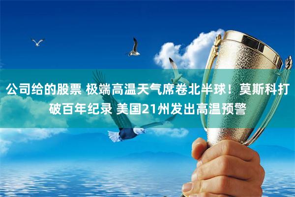 公司给的股票 极端高温天气席卷北半球！莫斯科打破百年纪录 美国21州发出高温预警