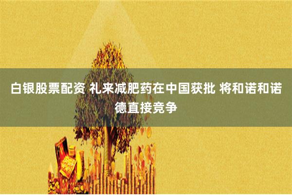 白银股票配资 礼来减肥药在中国获批 将和诺和诺德直接竞争