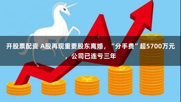 开股票配资 A股再现重要股东离婚，“分手费”超5700万元，公司已连亏三年