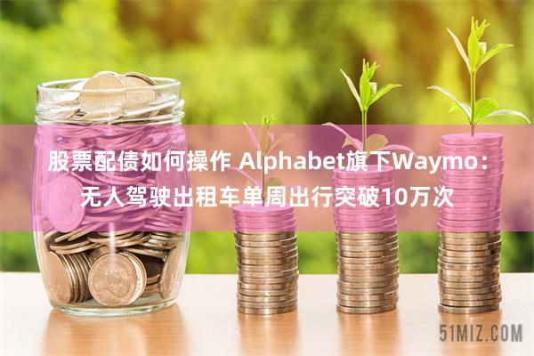 股票配债如何操作 Alphabet旗下Waymo：无人驾驶出租车单周出行突破10万次