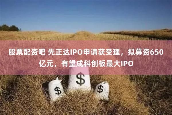 股票配资吧 先正达IPO申请获受理，拟募资650亿元，有望成科创板最大IPO