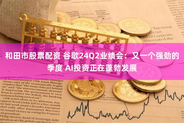 和田市股票配资 谷歌24Q2业绩会：又一个强劲的季度 AI投资正在蓬勃发展