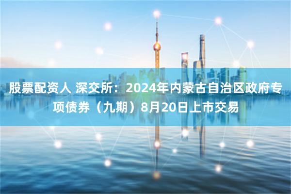 股票配资人 深交所：2024年内蒙古自治区政府专项债券（九期）8月20日上市交易