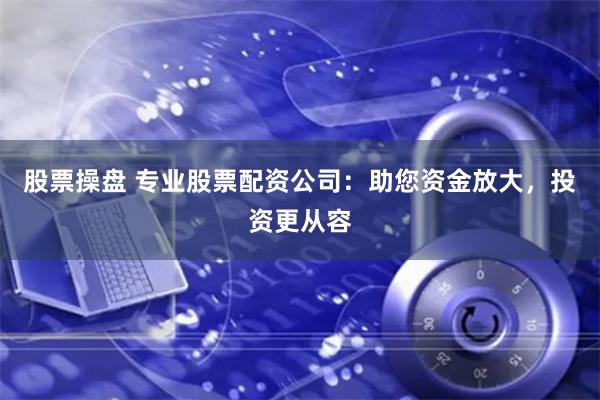 股票操盘 专业股票配资公司：助您资金放大，投资更从容