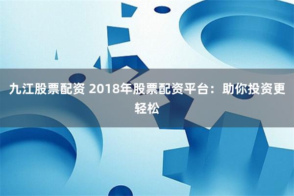 九江股票配资 2018年股票配资平台：助你投资更轻松