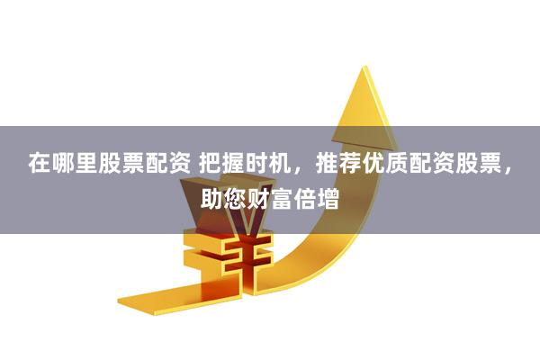 在哪里股票配资 把握时机，推荐优质配资股票，助您财富倍增