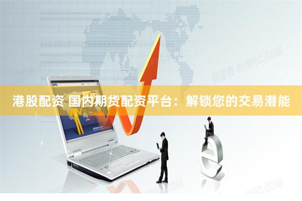 港股配资 国内期货配资平台：解锁您的交易潜能