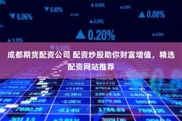 成都期货配资公司 配资炒股助你财富增值，精选配资网站推荐