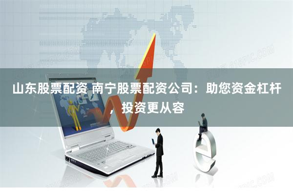 山东股票配资 南宁股票配资公司：助您资金杠杆，投资更从容