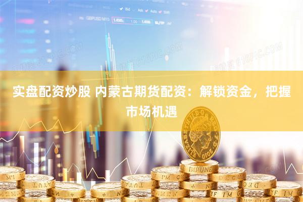 实盘配资炒股 内蒙古期货配资：解锁资金，把握市场机遇