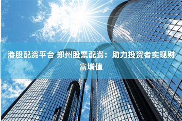 港股配资平台 郑州股票配资：助力投资者实现财富增值