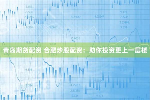 青岛期货配资 合肥炒股配资：助你投资更上一层楼
