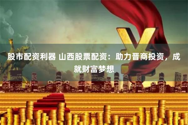 股市配资利器 山西股票配资：助力晋商投资，成就财富梦想