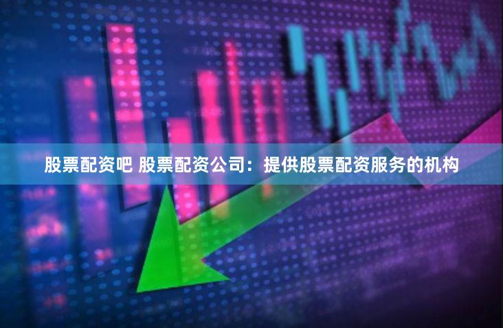 股票配资吧 股票配资公司：提供股票配资服务的机构