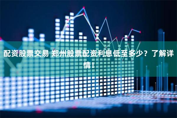 配资股票交易 郑州股票配资利息低至多少？了解详情！