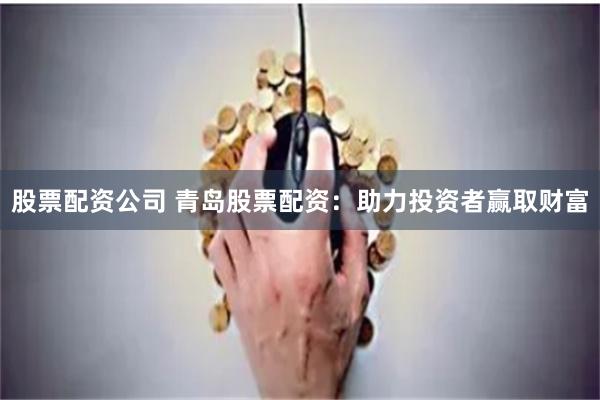 股票配资公司 青岛股票配资：助力投资者赢取财富